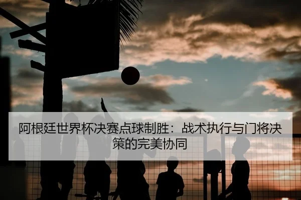 阿根廷世界杯决赛点球制胜：战术执行与门将决策的完美协同